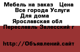 Мебель на заказ › Цена ­ 0 - Все города Услуги » Для дома   . Ярославская обл.,Переславль-Залесский г.